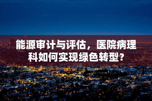 能源审计与评估，医院病理科如何实现绿色转型？