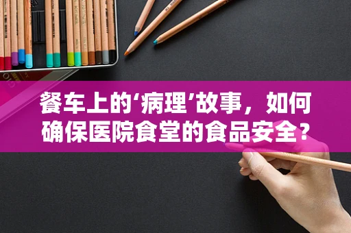 餐车上的‘病理’故事，如何确保医院食堂的食品安全？