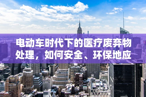 电动车时代下的医疗废弃物处理，如何安全、环保地应对？