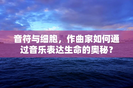 音符与细胞，作曲家如何通过音乐表达生命的奥秘？