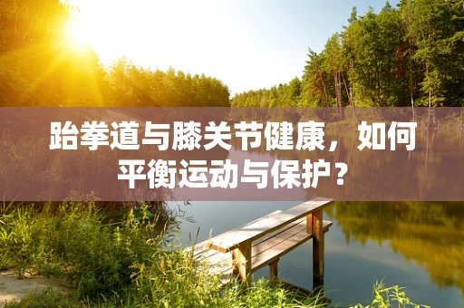 跆拳道与膝关节健康，如何平衡运动与保护？