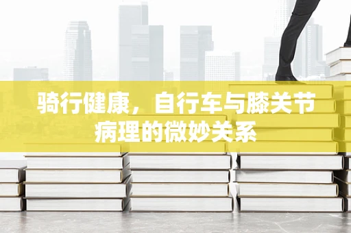 骑行健康，自行车与膝关节病理的微妙关系