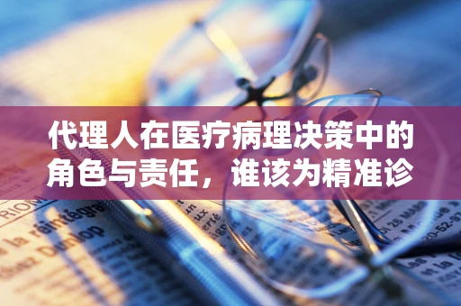 代理人在医疗病理决策中的角色与责任，谁该为精准诊断签字？
