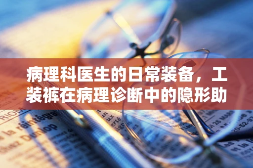 病理科医生的日常装备，工装裤在病理诊断中的隐形助手角色？