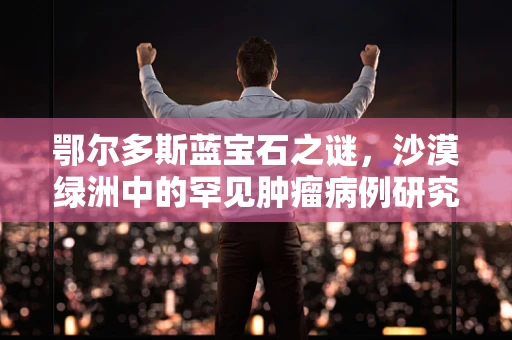 鄂尔多斯蓝宝石之谜，沙漠绿洲中的罕见肿瘤病例研究