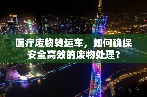 医疗废物转运车，如何确保安全高效的废物处理？