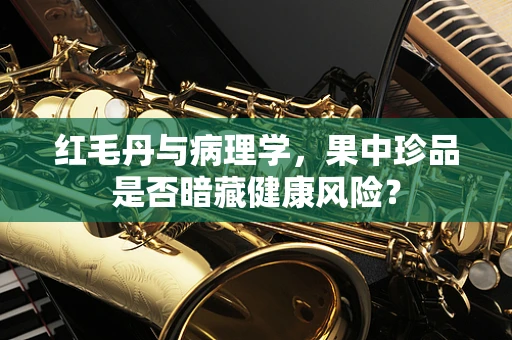 红毛丹与病理学，果中珍品是否暗藏健康风险？