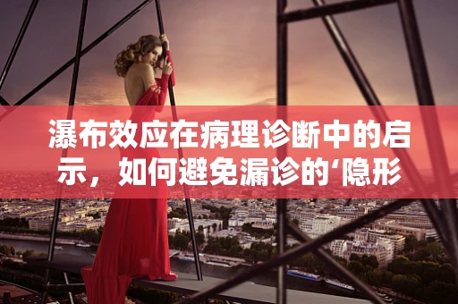 瀑布效应在病理诊断中的启示，如何避免漏诊的‘隐形瀑布’？