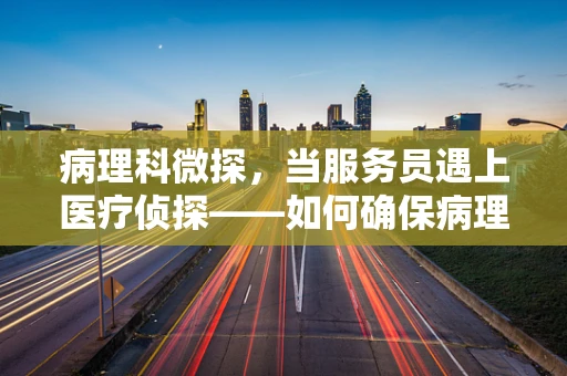 病理科微探，当服务员遇上医疗侦探——如何确保病理样本的精准传递？