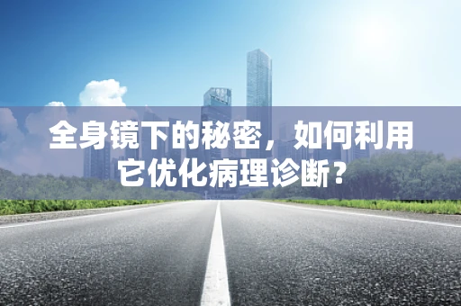 全身镜下的秘密，如何利用它优化病理诊断？