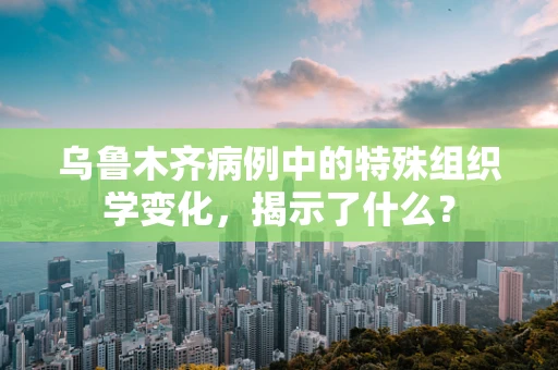 乌鲁木齐病例中的特殊组织学变化，揭示了什么？