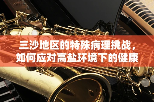 三沙地区的特殊病理挑战，如何应对高盐环境下的健康风险？