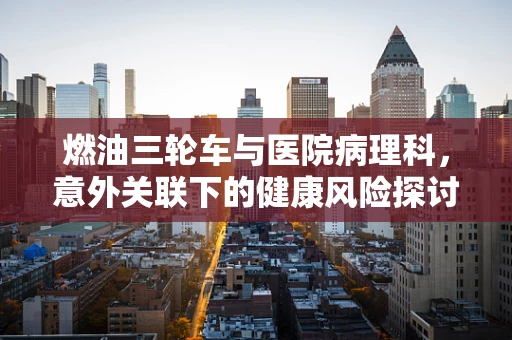 燃油三轮车与医院病理科，意外关联下的健康风险探讨