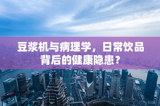 豆浆机与病理学，日常饮品背后的健康隐患？