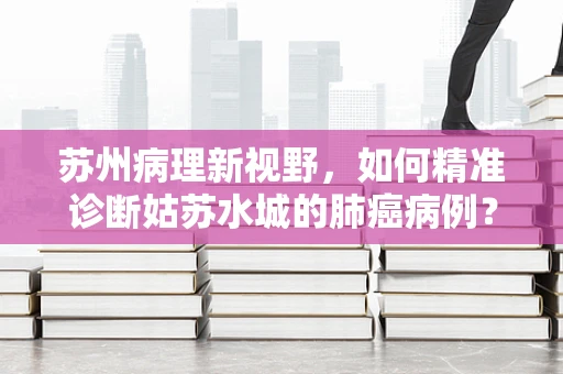 苏州病理新视野，如何精准诊断姑苏水城的肺癌病例？