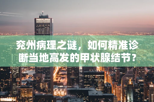 兖州病理之谜，如何精准诊断当地高发的甲状腺结节？
