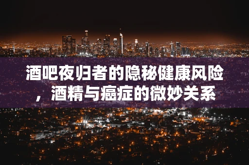 酒吧夜归者的隐秘健康风险，酒精与癌症的微妙关系