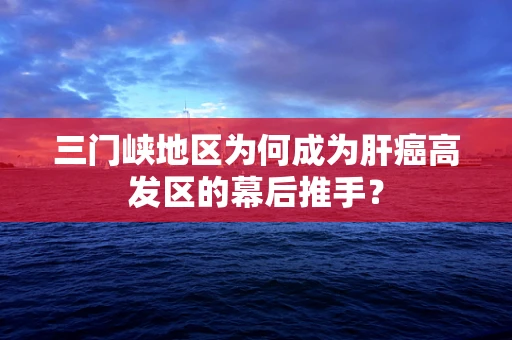 三门峡地区为何成为肝癌高发区的幕后推手？