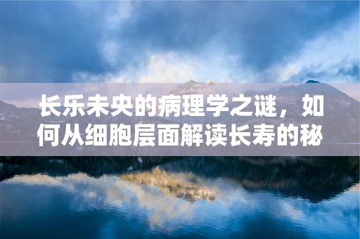 长乐未央的病理学之谜，如何从细胞层面解读长寿的秘密？