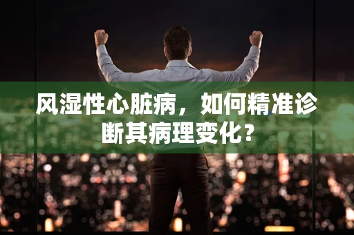 风湿性心脏病，如何精准诊断其病理变化？