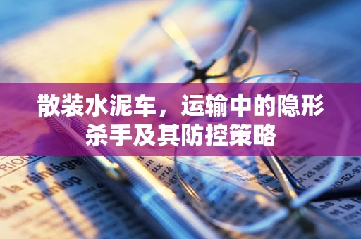 散装水泥车，运输中的隐形杀手及其防控策略