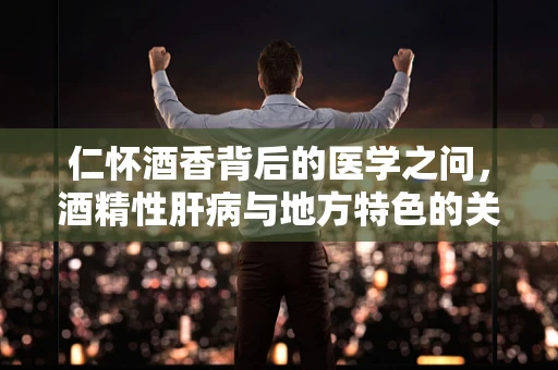 仁怀酒香背后的医学之问，酒精性肝病与地方特色的关联