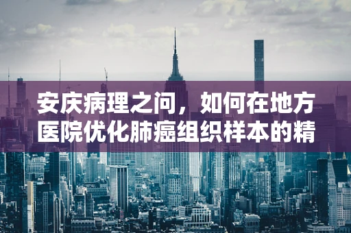 安庆病理之问，如何在地方医院优化肺癌组织样本的精准诊断？