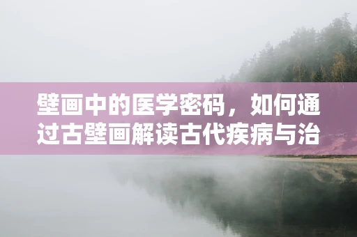 壁画中的医学密码，如何通过古壁画解读古代疾病与治疗智慧？