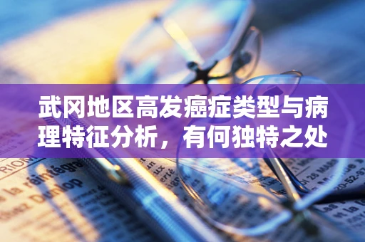 武冈地区高发癌症类型与病理特征分析，有何独特之处？