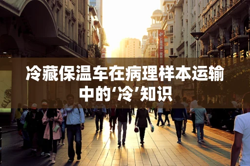 冷藏保温车在病理样本运输中的‘冷’知识