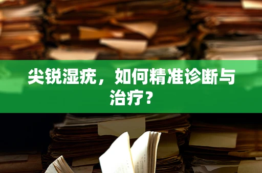 尖锐湿疣，如何精准诊断与治疗？