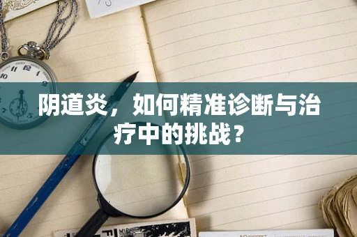 阴道炎，如何精准诊断与治疗中的挑战？