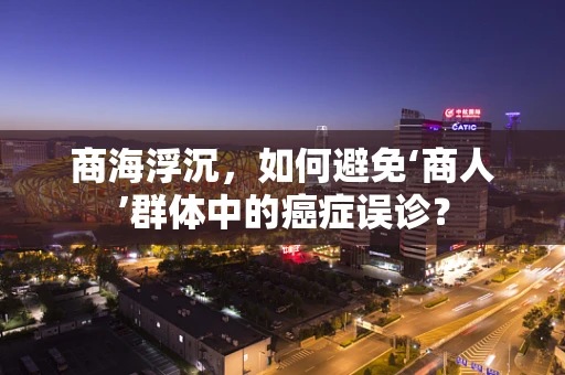 商海浮沉，如何避免‘商人’群体中的癌症误诊？