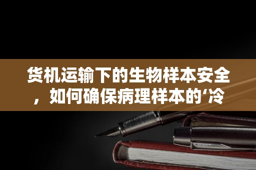 货机运输下的生物样本安全，如何确保病理样本的‘冷链’无缺？
