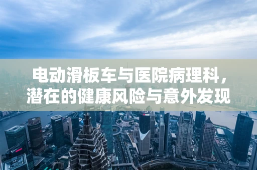 电动滑板车与医院病理科，潜在的健康风险与意外发现