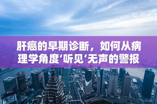 肝癌的早期诊断，如何从病理学角度‘听见’无声的警报’？