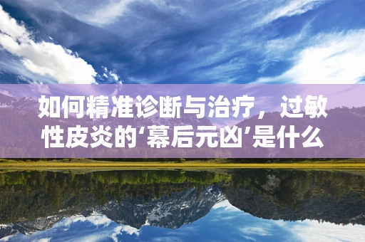 如何精准诊断与治疗，过敏性皮炎的‘幕后元凶’是什么？