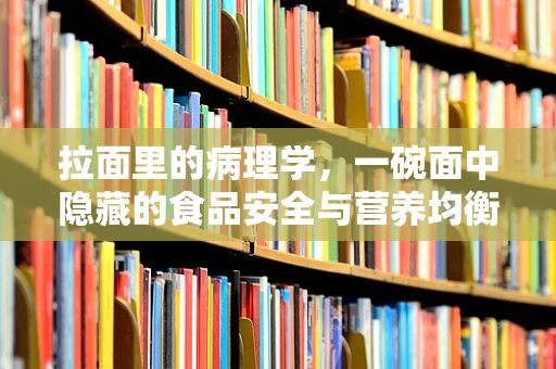 拉面里的病理学，一碗面中隐藏的食品安全与营养均衡之谜？