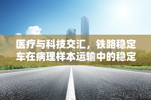 医疗与科技交汇，铁路稳定车在病理样本运输中的稳定性挑战