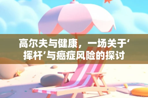 高尔夫与健康，一场关于‘挥杆’与癌症风险的探讨