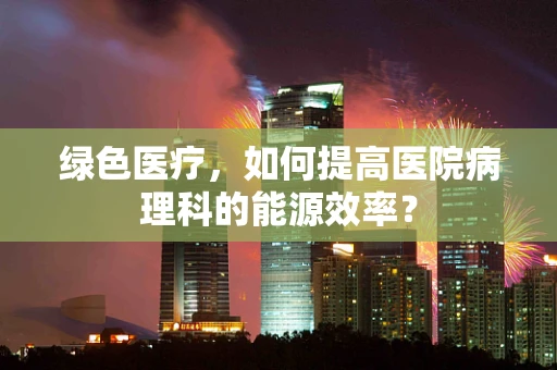 绿色医疗，如何提高医院病理科的能源效率？