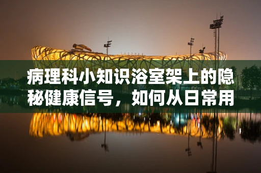 病理科小知识浴室架上的隐秘健康信号，如何从日常用品中识别潜在健康风险？