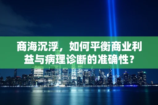 商海沉浮，如何平衡商业利益与病理诊断的准确性？