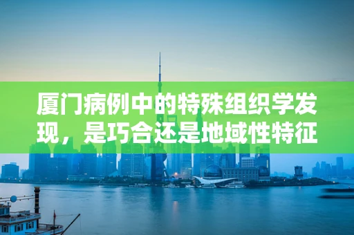 厦门病例中的特殊组织学发现，是巧合还是地域性特征？