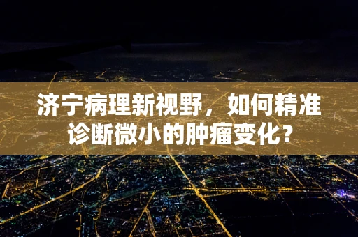 济宁病理新视野，如何精准诊断微小的肿瘤变化？
