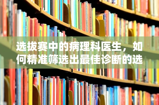选拔赛中的病理科医生，如何精准筛选出最佳诊断的选手？