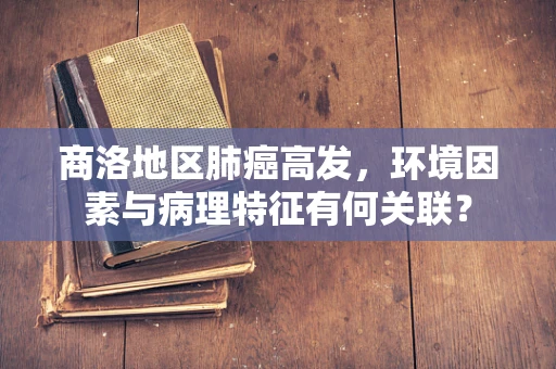 商洛地区肺癌高发，环境因素与病理特征有何关联？