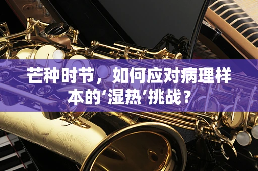 芒种时节，如何应对病理样本的‘湿热’挑战？