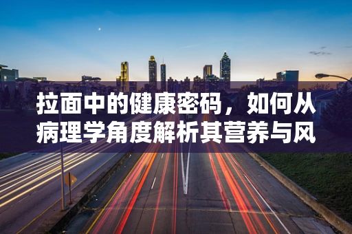 拉面中的健康密码，如何从病理学角度解析其营养与风险？