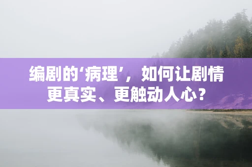 编剧的‘病理’，如何让剧情更真实、更触动人心？